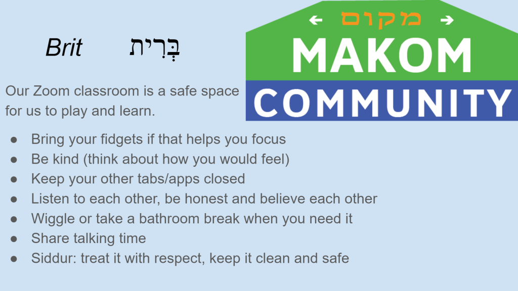 Makom @ Home brit: Brit בְּרִית Our classroom is a safe space for us to play and learn. - Bring your fidgets if that helps you focus - Be kind (think about how you would feel) - Keep your other tabs/apps closed - Listen to each other, be honest and believe each other - Wiggle or take a bathroom break when you need it - Share talking time Siddur: treat it with respect, keep it clean and safe